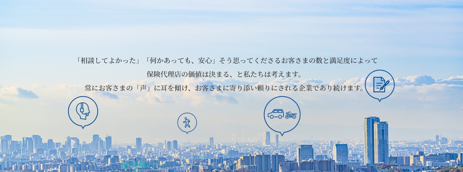 わたしたちは、お客さまひとりひとりに最適な保険をお届けし、快適で心安らぐ暮らしをお約束できるパートナーを目指します。